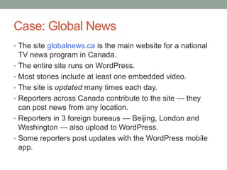 Case: Global News
• The site globalnews.ca is the main website for a national
•
•
•

•
•

•

TV news program in Canada.
The entire site runs on WordPress.
Most stories include at least one embedded video.
The site is updated many times each day.
Reporters across Canada contribute to the site — they
can post news from any location.
Reporters in 3 foreign bureaus — Beijing, London and
Washington — also upload to WordPress.
Some reporters post updates with the WordPress mobile
app.

 