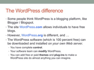 The WordPress difference
• Some people think WordPress is a blogging platform, like

Blogger / Blogspot.
• The site WordPress.com allows individuals to have free
blogs.
• However, WordPress.org is different, and …
• The WordPress software (which is 100 percent free) can
be downloaded and installed on your own Web server.
• You have complete control.
• Your software team can modify WordPress.
• You can add free or paid themes and plug-ins to make a

WordPress site do almost anything you can imagine.

 
