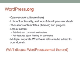 WordPress.org
• Open-source software (free)

• Lots of functionality, and lots of developers worldwide
• Thousands of templates (themes) and plug-ins
• Lots of control
• Full-featured comment moderation
• Full-featured spam filtering for comments
• Multiple, separate WordPress sites can be added to

your domain

(We’ll discuss WordPress.com at the end)

 