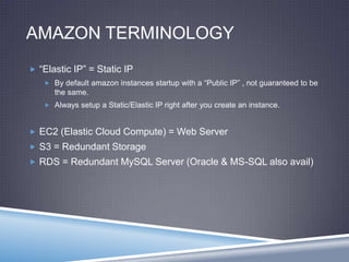 AMAZON TERMINOLOGY
 “Elastic IP” = Static IP
 By default amazon instances startup with a “Public IP” , not guaranteed to be
the same.
 Always setup a Static/Elastic IP right after you create an instance.
 EC2 (Elastic Cloud Compute) = Web Server
 S3 = Redundant Storage
 RDS = Redundant MySQL Server (Oracle & MS-SQL also avail)
 