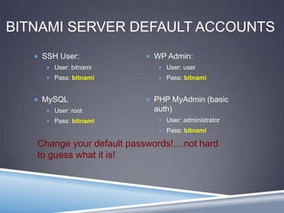 BITNAMI SERVER DEFAULT ACCOUNTS
 SSH User:
 User: bitnami
 Pass: bitnami
 MySQL
 User: root
 Pass: bitnami
 WP Admin:
 User: user
 Pass: bitnami
 PHP MyAdmin (basic
auth)
 User: administrator
 Pass: bitnami
Change your default passwords!....not hard
to guess what it is!
 