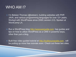 WHO AM I?
 I’m Belsien Thomas (@belsien), building websites with PHP,
JAVA, and various programming languages for over 12+ years.
Worked with WordPresss since 2006 (version 2.0). Spoken at
WordCamp LA.
 Run a WordPress blog http://wppowerguide.com has guides and
tips on how to utilize WordPress as a CMS in powerful ways,
other than just a blog.
 Built free video guided tutorial at http://buildyourwpsite.com , will
be putting up more free tutorials soon. Check out these two sites.
 