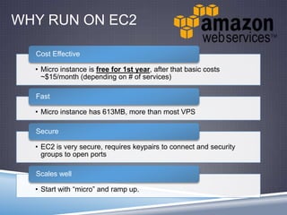 WHY RUN ON EC2
• Micro instance is free for 1st year, after that basic costs
~$15/month (depending on # of services)
Cost Effective
• Micro instance has 613MB, more than most VPS
Fast
• EC2 is very secure, requires keypairs to connect and security
groups to open ports
Secure
• Start with “micro” and ramp up.
Scales well
 