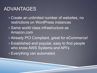 ADVANTAGES
Create an unlimited number of websites, no
restrictions on WordPress instances
Same world class infrastructure as
Amazon.com
Already PCI Compliant, great for eCommerce!
Established and popular, easy to find people
who know AWS Systems and API’s
Everything can automated.
 
