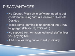 DISADVANTAGES
No Cpanel, Plesk style software, need to get
comfortable using Virtual Console or Remote
Desktop
Takes some learning to understand the “AWS
language” (Elastic IP, RDS, etc.)
No support from Amazon technical staff unless
you pay big $$$
A bit of a learning curve to setup initially
 