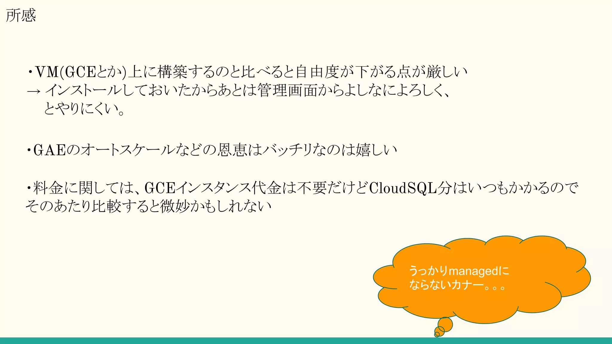 所感
・VM(GCEとか)上に構築するのと比べると自由度が下がる点が厳しい
→ インストールしておいたからあとは管理画面からよしなによろしく、
とやりにくい。
・GAEのオートスケールなどの恩恵はバッチリなのは嬉しい
・料金に関しては、GCEインスタンス代金は不要だけどCloudSQL分はいつもかかるので
そのあたり比較すると微妙かもしれない
うっかりmanagedに
ならないカナー。。。
 