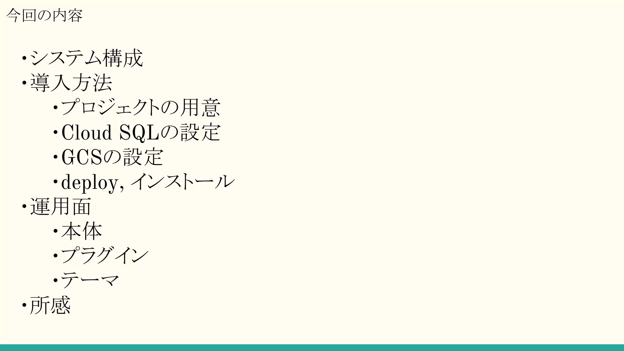 ・システム構成
・導入方法
・プロジェクトの用意
・Cloud SQLの設定
・GCSの設定
・deploy, インストール
・運用面
・本体
・プラグイン
・テーマ
・所感
今回の内容
 