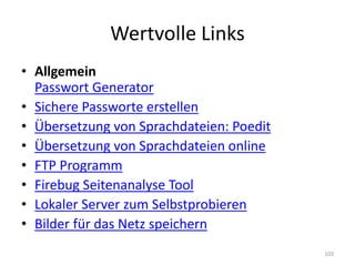 Wertvolle Links 
•Allgemein Passwort Generator 
•Sichere Passworte erstellen 
•Übersetzung von Sprachdateien: Poedit 
•Übersetzung von Sprachdateien online 
•FTP Programm 
•Firebug Seitenanalyse Tool 
•Lokaler Server zum Selbstprobieren 
•Bilder für das Netz speichern 
103  