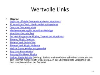 Wertvolle Links 
•Blogging Englische offizielle Dokumentation von WordPress 
•11 WordPress Tools, die du vielleicht übersiehst 
•Deutsche Dokumentation 
•Medieneinbettung für WordPress Beiträge 
•WordPress Security Test 
•Am meisten genutzte Plugins, Themes bei WordPress 
•Theme / Plugin Detektor 
•Theme Check Online Tool 
•Theme Check Plugin Malware 
•Welche Daten werden wo gesendet 
•Stop User Enumeration 
•Ranking WordPress Plugins 
•Backup Plugin Beispiel (Wichtig: Backup in einen Ordner schreiben lassen, der aus dem Internet nicht erreicht wird, also z.B. in das übergeordnete Verzeichnis von dem Hauptverzeichnis der Domain) 
104  