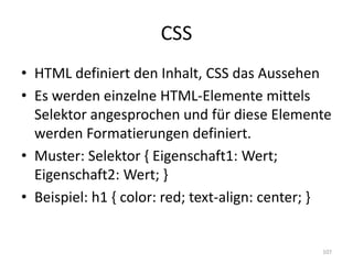CSS 
•HTML definiert den Inhalt, CSS das Aussehen 
•Es werden einzelne HTML-Elemente mittels Selektor angesprochen und für diese Elemente werden Formatierungen definiert. 
•Muster: Selektor { Eigenschaft1: Wert; Eigenschaft2: Wert; } 
•Beispiel: h1 { color: red; text-align: center; } 
107  