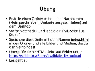 Übung 
•Erstelle einen Ordner mit deinem Nachnamen (klein geschrieben, Umlaute ausgeschrieben) auf dem Desktop. 
•Starte Notepad++ und lade die HTML-Seite aus Stud.IP 
•Speichere diese Seite mit dem Namen index.html in den Ordner und alle Bilder und Medien, die du darin einbindest. 
•Überprüfe deine HTML-Seite auf Fehler unter http://validator.w3.org/#validate_by_upload 
•Los geht´s ;) 
13  