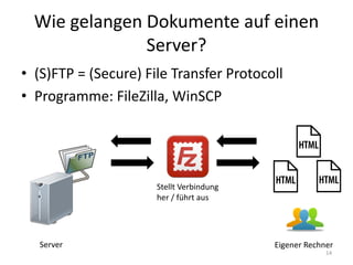 Wie gelangen Dokumente auf einen Server? 
•(S)FTP = (Secure) File Transfer Protocoll 
•Programme: FileZilla, WinSCP 
Eigener Rechner 
Server 
Stellt Verbindung her / führt aus 
14  