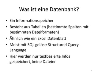 Was ist eine Datenbank? 
•Ein Informationsspeicher 
•Besteht aus Tabellen (bestimmte Spalten mit bestimmten Dateiformaten) 
•Ähnlich wie ein Excel Datenblatt 
•Meist mit SQL gelöst: Structured Query Language 
•Hier werden nur textbasierte Infos gespeichert, keine Dateien 
18  