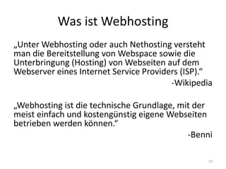 Was ist Webhosting 
„Unter Webhosting oder auch Nethosting versteht man die Bereitstellung von Webspace sowie die Unterbringung (Hosting) von Webseiten auf dem Webserver eines Internet Service Providers (ISP).“ 
-Wikipedia 
„Webhosting ist die technische Grundlage, mit der meist einfach und kostengünstig eigene Webseiten betrieben werden können.“ 
-Benni 
23  