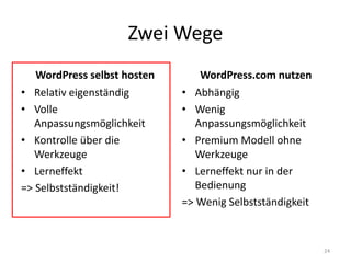 Zwei Wege 
WordPress selbst hosten 
•Relativ eigenständig 
•Volle Anpassungsmöglichkeit 
•Kontrolle über die Werkzeuge 
•Lerneffekt 
=> Selbstständigkeit! 
WordPress.com nutzen 
•Abhängig 
•Wenig Anpassungsmöglichkeit 
•Premium Modell ohne Werkzeuge 
•Lerneffekt nur in der Bedienung 
=> Wenig Selbstständigkeit 
24  