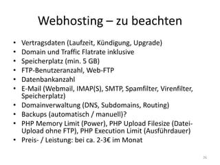 Webhosting – zu beachten 
•Vertragsdaten (Laufzeit, Kündigung, Upgrade) 
•Domain und Traffic Flatrate inklusive 
•Speicherplatz (min. 5 GB) 
•FTP-Benutzeranzahl, Web-FTP 
•Datenbankanzahl 
•E-Mail (Webmail, IMAP(S), SMTP, Spamfilter, Virenfilter, Speicherplatz) 
•Domainverwaltung (DNS, Subdomains, Routing) 
•Backups (automatisch / manuell)? 
•PHP Memory Limit (Power), PHP Upload Filesize (Datei- Upload ohne FTP), PHP Execution Limit (Ausführdauer) 
•Preis- / Leistung: bei ca. 2-3€ im Monat 
26  