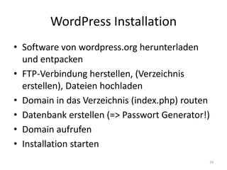 WordPress Installation 
•Software von wordpress.org herunterladen und entpacken 
•FTP-Verbindung herstellen, (Verzeichnis erstellen), Dateien hochladen 
•Domain in das Verzeichnis (index.php) routen 
•Datenbank erstellen (=> Passwort Generator!) 
•Domain aufrufen 
•Installation starten 
29  