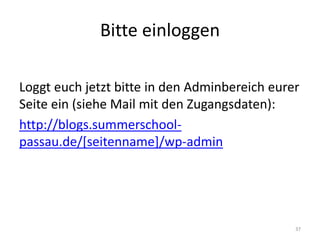 Bitte einloggen 
Loggt euch jetzt bitte in den Adminbereich eurer Seite ein (siehe Mail mit den Zugangsdaten): 
http://blogs.summerschool- passau.de/[seitenname]/wp-admin 
37  