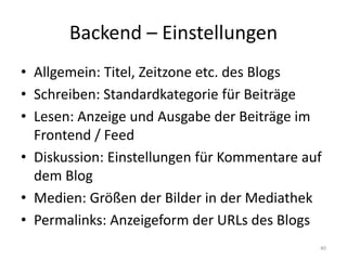 Backend – Einstellungen 
•Allgemein: Titel, Zeitzone etc. des Blogs 
•Schreiben: Standardkategorie für Beiträge 
•Lesen: Anzeige und Ausgabe der Beiträge im Frontend / Feed 
•Diskussion: Einstellungen für Kommentare auf dem Blog 
•Medien: Größen der Bilder in der Mediathek 
•Permalinks: Anzeigeform der URLs des Blogs 
40  