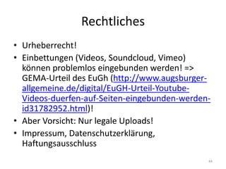 Rechtliches 
•Urheberrecht! 
•Einbettungen (Videos, Soundcloud, Vimeo) können problemlos eingebunden werden! => GEMA-Urteil des EuGh (http://www.augsburger- allgemeine.de/digital/EuGH-Urteil-Youtube- Videos-duerfen-auf-Seiten-eingebunden-werden- id31782952.html)! 
•Aber Vorsicht: Nur legale Uploads! 
•Impressum, Datenschutzerklärung, Haftungsausschluss 
44  