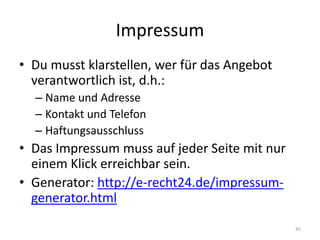 Impressum 
•Du musst klarstellen, wer für das Angebot verantwortlich ist, d.h.: 
–Name und Adresse 
–Kontakt und Telefon 
–Haftungsausschluss 
•Das Impressum muss auf jeder Seite mit nur einem Klick erreichbar sein. 
•Generator: http://e-recht24.de/impressum- generator.html 
45  