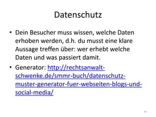 Datenschutz 
•Dein Besucher muss wissen, welche Daten erhoben werden, d.h. du musst eine klare Aussage treffen über: wer erhebt welche Daten und was passiert damit. 
•Generator: http://rechtsanwalt- schwenke.de/smmr-buch/datenschutz- muster-generator-fuer-webseiten-blogs-und- social-media/ 
46  