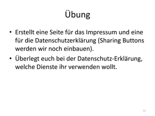 Übung 
•Erstellt eine Seite für das Impressum und eine für die Datenschutzerklärung (Sharing Buttons werden wir noch einbauen). 
•Überlegt euch bei der Datenschutz-Erklärung, welche Dienste ihr verwenden wollt. 
51  