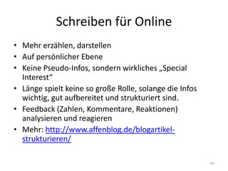 Schreiben für Online 
•Mehr erzählen, darstellen 
•Auf persönlicher Ebene 
•Keine Pseudo-Infos, sondern wirkliches „Special Interest“ 
•Länge spielt keine so große Rolle, solange die Infos wichtig, gut aufbereitet und strukturiert sind. 
•Feedback (Zahlen, Kommentare, Reaktionen) analysieren und reagieren 
•Mehr: http://www.affenblog.de/blogartikel- strukturieren/ 
60  
