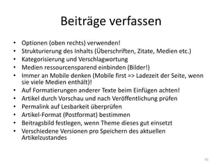 Beiträge verfassen 
•Optionen (oben rechts) verwenden! 
•Strukturierung des Inhalts (Überschriften, Zitate, Medien etc.) 
•Kategorisierung und Verschlagwortung 
•Medien ressourcensparend einbinden (Bilder!) 
•Immer an Mobile denken (Mobile first => Ladezeit der Seite, wenn sie viele Medien enthält)! 
•Auf Formatierungen anderer Texte beim Einfügen achten! 
•Artikel durch Vorschau und nach Veröffentlichung prüfen 
•Permalink auf Lesbarkeit überprüfen 
•Artikel-Format (Postformat) bestimmen 
•Beitragsbild festlegen, wenn Theme dieses gut einsetzt 
•Verschiedene Versionen pro Speichern des aktuellen Artikelzustandes 
61  