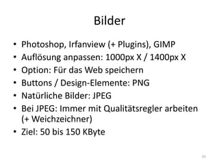 Bilder 
•Photoshop, Irfanview (+ Plugins), GIMP 
•Auflösung anpassen: 1000px X / 1400px X 
•Option: Für das Web speichern 
•Buttons / Design-Elemente: PNG 
•Natürliche Bilder: JPEG 
•Bei JPEG: Immer mit Qualitätsregler arbeiten (+ Weichzeichner) 
•Ziel: 50 bis 150 KByte 
65  