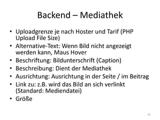 Backend – Mediathek 
•Uploadgrenze je nach Hoster und Tarif (PHP Upload File Size) 
•Alternative-Text: Wenn Bild nicht angezeigt werden kann, Maus Hover 
•Beschriftung: Bildunterschrift (Caption) 
•Beschreibung: Dient der Mediathek 
•Ausrichtung: Ausrichtung in der Seite / im Beitrag 
•Link zu: z.B. wird das Bild an sich verlinkt (Standard: Mediendatei) 
•Größe 
66  