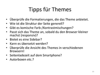 Tipps für Themes 
•Überprüfe die Formatierungen, die das Theme anbietet. 
•Wie ist die Struktur der Seite generell? 
•Gibt es komische Farb-/Kontrastmischungen? 
•Passt sich das Theme an, sobald du den Browser kleiner machst (responsiv)? 
•Bietet es eine Sidebar? 
•Kann es übersetzt werden? 
•Überprüfe die Ansicht des Themes in verschiedenen Browsern! 
•Seitenladezeit auf dem Smartphone? 
•Autorboxen etc.? 
69  