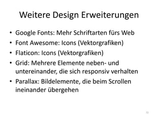 Weitere Design Erweiterungen 
•Google Fonts: Mehr Schriftarten fürs Web 
•Font Awesome: Icons (Vektorgrafiken) 
•Flaticon: Icons (Vektorgrafiken) 
•Grid: Mehrere Elemente neben- und untereinander, die sich responsiv verhalten 
•Parallax: Bildelemente, die beim Scrollen ineinander übergehen 
72  