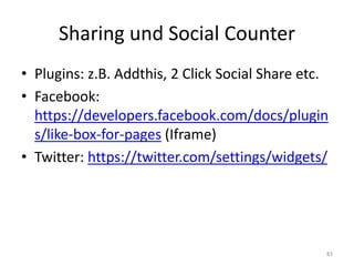 Sharing und Social Counter 
•Plugins: z.B. Addthis, 2 Click Social Share etc. 
•Facebook: https://developers.facebook.com/docs/plugins/like-box-for-pages (Iframe) 
•Twitter: https://twitter.com/settings/widgets/ 
83  