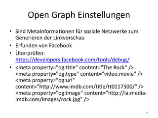 Open Graph Einstellungen 
•Sind Metainformationen für soziale Netzwerke zum Generieren der Linkvorschau 
•Erfunden von Facebook 
•Überprüfen: https://developers.facebook.com/tools/debug/ 
•<meta property="og:title" content="The Rock" /> <meta property="og:type" content="video.movie" /> <meta property="og:url" content="http://www.imdb.com/title/tt0117500/" /> <meta property="og:image" content="http://ia.media- imdb.com/images/rock.jpg" /> 
84  