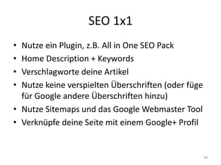 SEO 1x1 
•Nutze ein Plugin, z.B. All in One SEO Pack 
•Home Description + Keywords 
•Verschlagworte deine Artikel 
•Nutze keine verspielten Überschriften (oder füge für Google andere Überschriften hinzu) 
•Nutze Sitemaps und das Google Webmaster Tool 
•Verknüpfe deine Seite mit einem Google+ Profil 
86  