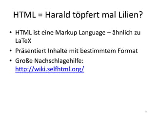 HTML = Harald töpfert mal Lilien? 
•HTML ist eine Markup Language – ähnlich zu LaTeX 
•Präsentiert Inhalte mit bestimmtem Format 
•Große Nachschlagehilfe: http://wiki.selfhtml.org/ 
9  