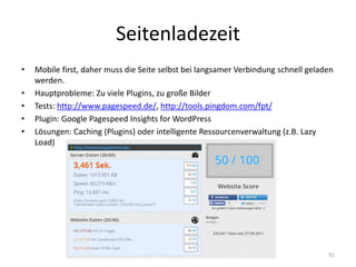 Seitenladezeit 
•Mobile first, daher muss die Seite selbst bei langsamer Verbindung schnell geladen werden. 
•Hauptprobleme: Zu viele Plugins, zu große Bilder 
•Tests: http://www.pagespeed.de/, http://tools.pingdom.com/fpt/ 
•Plugin: Google Pagespeed Insights for WordPress 
•Lösungen: Caching (Plugins) oder intelligente Ressourcenverwaltung (z.B. Lazy Load) 
91  
