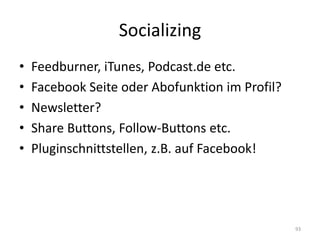 Socializing 
•Feedburner, iTunes, Podcast.de etc. 
•Facebook Seite oder Abofunktion im Profil? 
•Newsletter? 
•Share Buttons, Follow-Buttons etc. 
•Pluginschnittstellen, z.B. auf Facebook! 
93  