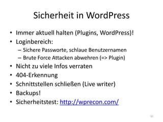 Sicherheit in WordPress 
•Immer aktuell halten (Plugins, WordPress)! 
•Loginbereich: 
–Sichere Passworte, schlaue Benutzernamen 
–Brute Force Attacken abwehren (=> Plugin) 
•Nicht zu viele Infos verraten 
•404-Erkennung 
•Schnittstellen schließen (Live writer) 
•Backups! 
•Sicherheitstest: http://wprecon.com/ 
97  