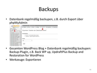 Backups 
•Datenbank regelmäßig backupen, z.B. durch Export über phpMyAdmin 
•Gesamten WordPress Blog + Datenbank regelmäßig backupen: Backup-Plugin, z.B. Back WP up, UpdraftPlus Backup and Restoration for WordPress 
•Werkzeuge: Exportieren 
99  