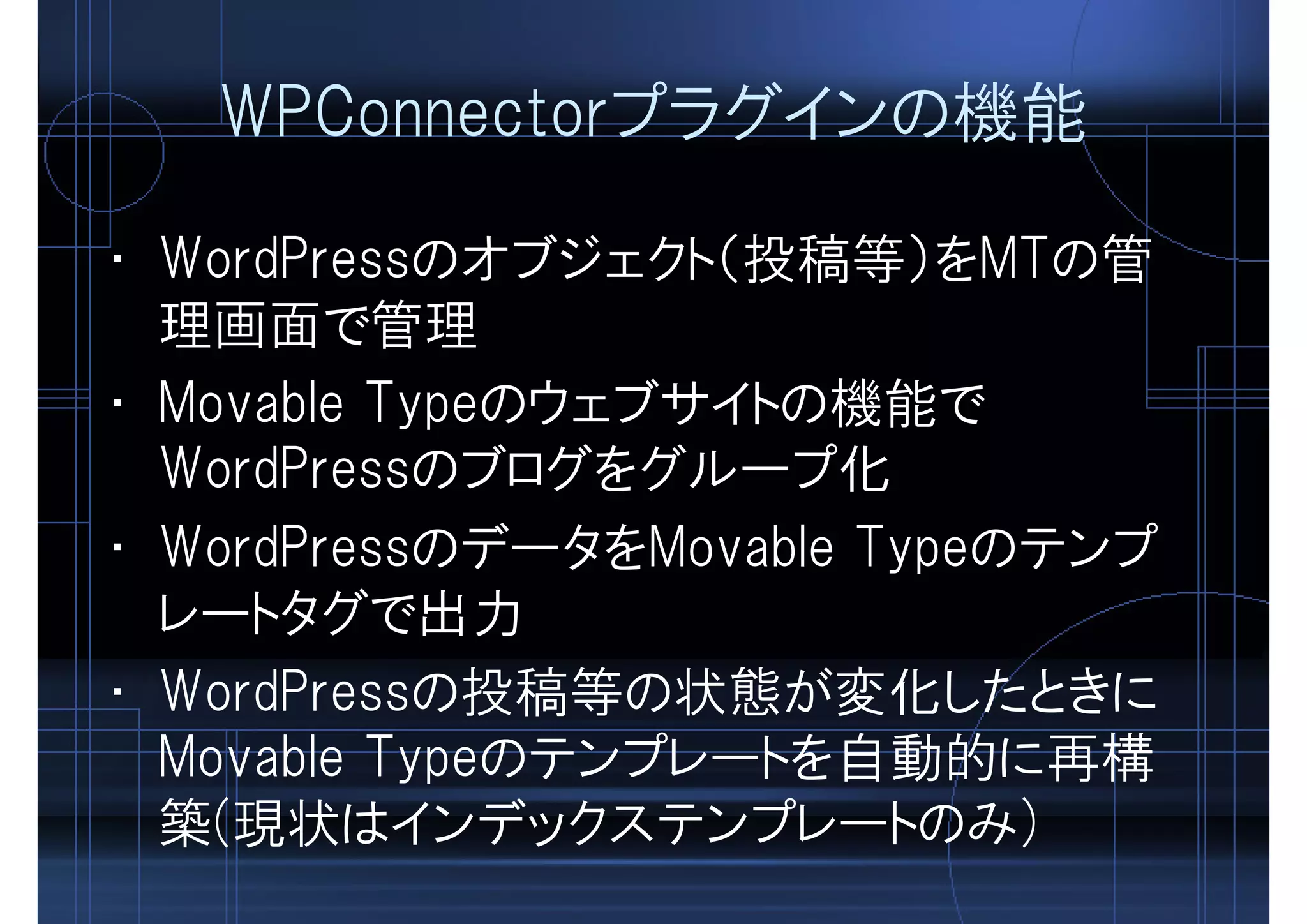 WPConnectorプラグインの機能
• WordPressのオブジェクト（投稿等）をMTの管
理画面で管理
• Movable Typeのウェブサイトの機能で
WordPressのブログをグループ化
• WordPressのデータをMovable Typeのテンプ
レートタグで出力
• WordPressの投稿等の状態が変化したときに
Movable Typeのテンプレートを自動的に再構
築(現状はインデックステンプレートのみ)
 