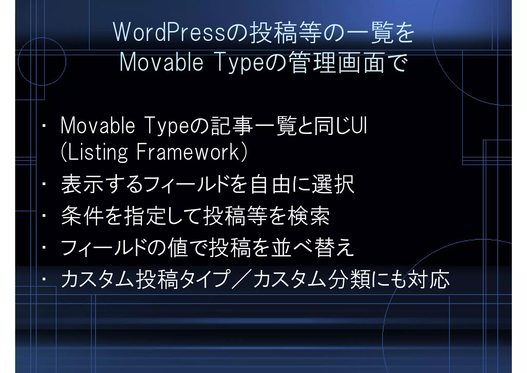 WordPressの投稿等の一覧を
Movable Typeの管理画面で
• Movable Typeの記事一覧と同じUI
(Listing Framework)
• 表示するフィールドを自由に選択
• 条件を指定して投稿等を検索
• フィールドの値で投稿を並べ替え
• カスタム投稿タイプ／カスタム分類にも対応
 