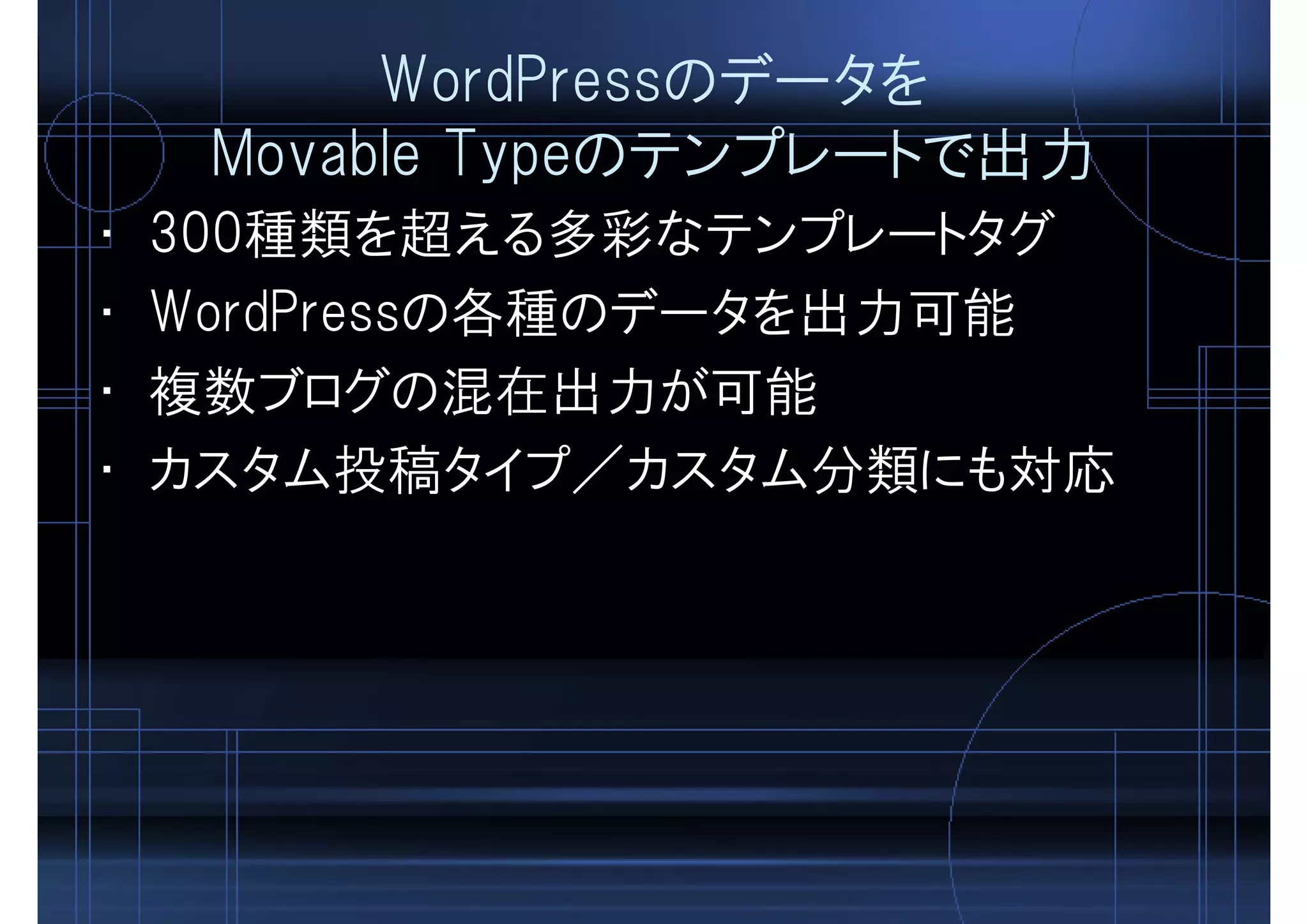 WordPressのデータを
Movable Typeのテンプレートで出力
• 300種類を超える多彩なテンプレートタグ
• WordPressの各種のデータを出力可能
• 複数ブログの混在出力が可能
• カスタム投稿タイプ／カスタム分類にも対応
 