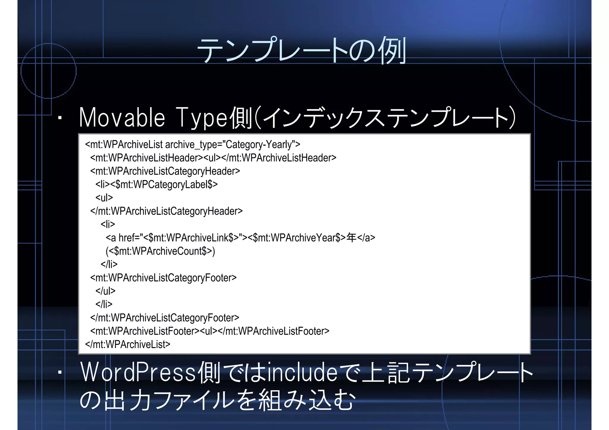 テンプレートの例
• Movable Type側(インデックステンプレート)
<mt:WPArchiveList archive_type="Category-Yearly">
<mt:WPArchiveListHeader><ul></mt:WPArchiveListHeader>
<mt:WPArchiveListCategoryHeader>
<li><$mt:WPCategoryLabel$>
<ul>
</mt:WPArchiveListCategoryHeader>
<li>
<a href="<$mt:WPArchiveLink$>"><$mt:WPArchiveYear$>年</a>
(<$mt:WPArchiveCount$>)
</li>
<mt:WPArchiveListCategoryFooter>
</ul>
</li>
</mt:WPArchiveListCategoryFooter>
<mt:WPArchiveListFooter><ul></mt:WPArchiveListFooter>
</mt:WPArchiveList>
• WordPress側ではincludeで上記テンプレート
の出力ファイルを組み込む
 