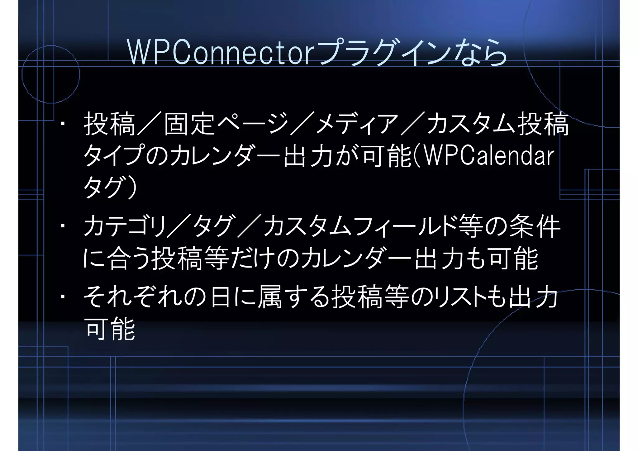 WPConnectorプラグインなら
• 投稿／固定ページ／メディア／カスタム投稿
タイプのカレンダー出力が可能(WPCalendar
タグ）
• カテゴリ／タグ／カスタムフィールド等の条件
に合う投稿等だけのカレンダー出力も可能
• それぞれの日に属する投稿等のリストも出力
可能
 