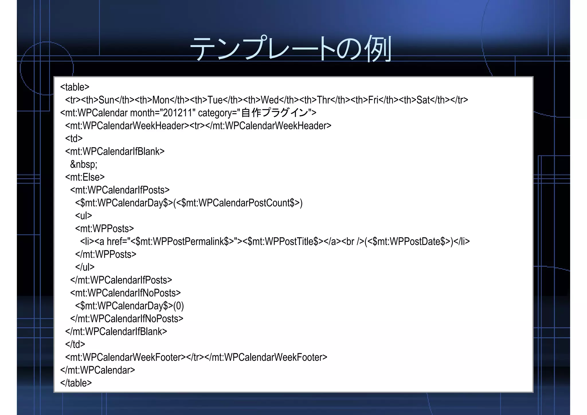 テンプレートの例
<table>
<tr><th>Sun</th><th>Mon</th><th>Tue</th><th>Wed</th><th>Thr</th><th>Fri</th><th>Sat</th></tr>
<mt:WPCalendar month="201211" category="自作プラグイン">
<mt:WPCalendarWeekHeader><tr></mt:WPCalendarWeekHeader>
<td>
<mt:WPCalendarIfBlank>
&nbsp;
<mt:Else>
<mt:WPCalendarIfPosts>
<$mt:WPCalendarDay$>(<$mt:WPCalendarPostCount$>)
<ul>
<mt:WPPosts>
<li><a href="<$mt:WPPostPermalink$>"><$mt:WPPostTitle$></a><br />(<$mt:WPPostDate$>)</li>
</mt:WPPosts>
</ul>
</mt:WPCalendarIfPosts>
<mt:WPCalendarIfNoPosts>
<$mt:WPCalendarDay$>(0)
</mt:WPCalendarIfNoPosts>
</mt:WPCalendarIfBlank>
</td>
<mt:WPCalendarWeekFooter></tr></mt:WPCalendarWeekFooter>
</mt:WPCalendar>
</table>
 