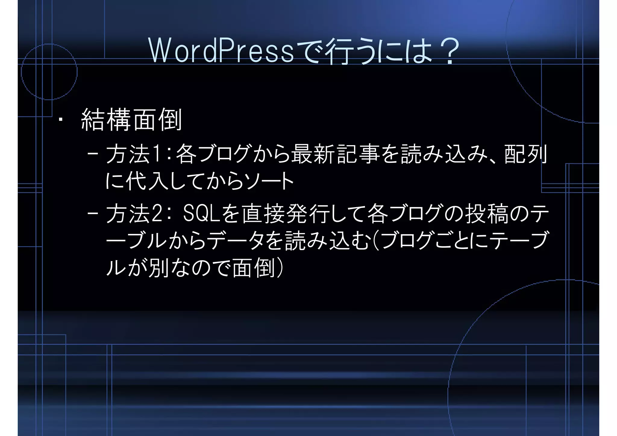 WordPressで行うには？
• 結構面倒
– 方法1：各ブログから最新記事を読み込み、配列
に代入してからソート
– 方法2： SQLを直接発行して各ブログの投稿のテ
ーブルからデータを読み込む(ブログごとにテーブ
ルが別なので面倒)
 