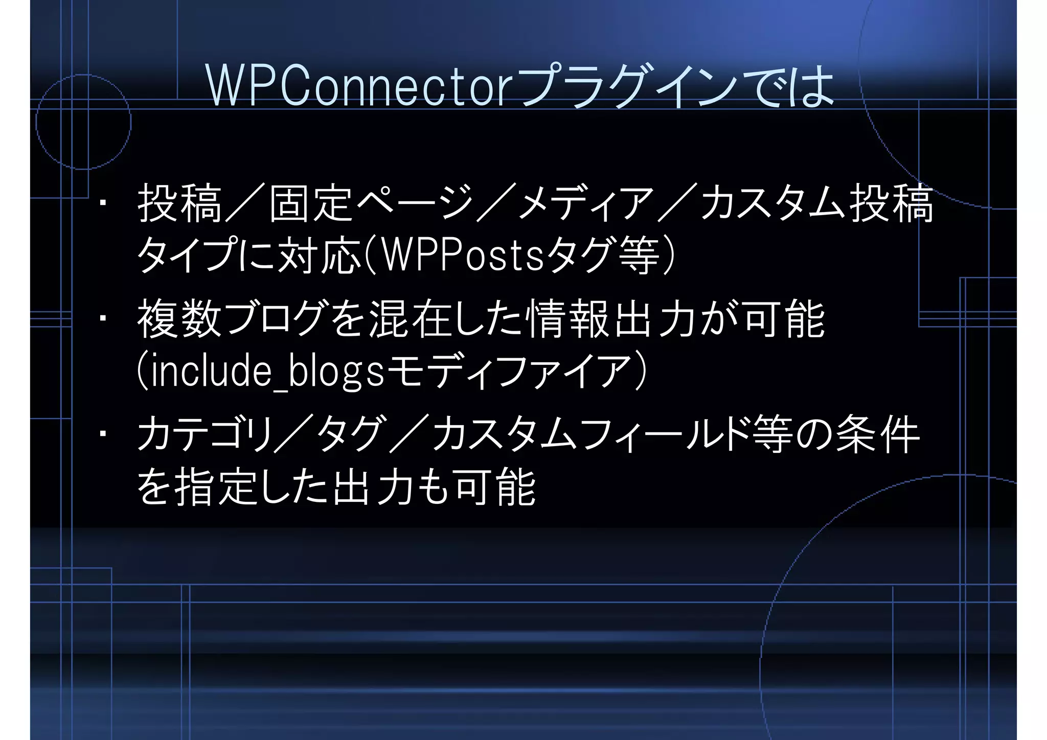 WPConnectorプラグインでは
• 投稿／固定ページ／メディア／カスタム投稿
タイプに対応(WPPostsタグ等)
• 複数ブログを混在した情報出力が可能
(include_blogsモディファイア)
• カテゴリ／タグ／カスタムフィールド等の条件
を指定した出力も可能
 