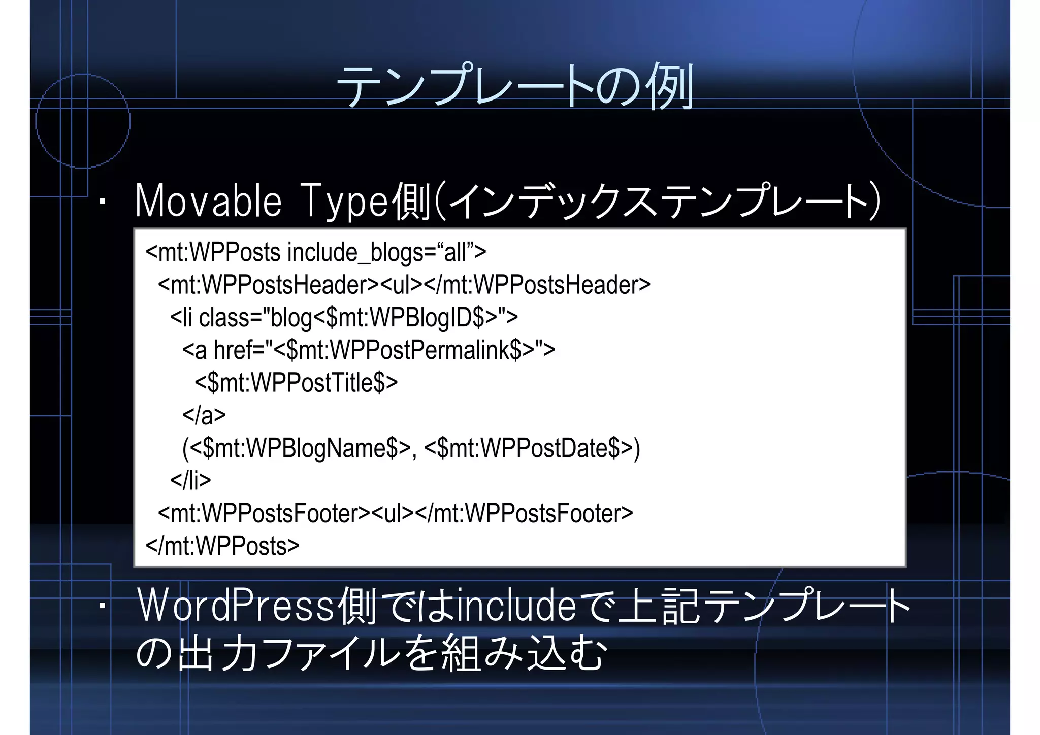 テンプレートの例
<mt:WPPosts include_blogs=“all”>
<mt:WPPostsHeader><ul></mt:WPPostsHeader>
<li class="blog<$mt:WPBlogID$>">
<a href="<$mt:WPPostPermalink$>">
<$mt:WPPostTitle$>
</a>
(<$mt:WPBlogName$>, <$mt:WPPostDate$>)
</li>
<mt:WPPostsFooter><ul></mt:WPPostsFooter>
</mt:WPPosts>
• Movable Type側(インデックステンプレート)
• WordPress側ではincludeで上記テンプレート
の出力ファイルを組み込む
 